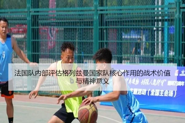法国队内部评估格列兹曼国家队核心作用的战术价值与精神意义